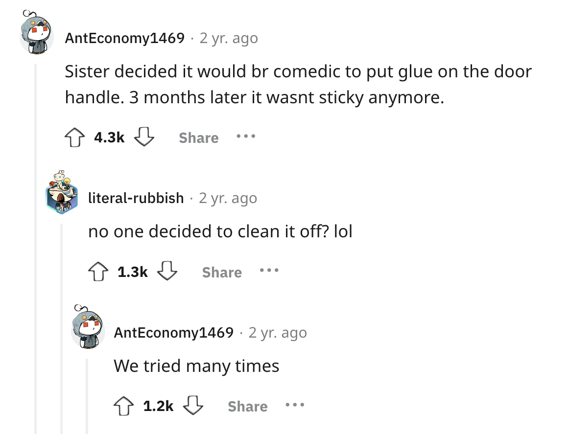screenshot - AntEconomy1469 2 yr. ago Sister decided it would br comedic to put glue on the door handle. 3 months later it wasnt sticky anymore. ... literalrubbish 2 yr. ago no one decided to clean it off? lol AntEconomy1469 2 yr. ago We tried many times 